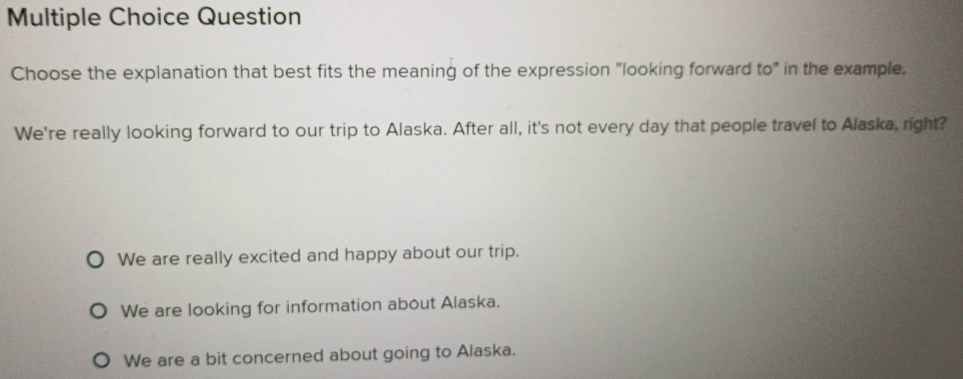 Question
Choose the explanation that best fits the meaning of the expression "looking forward to" in the example.
We're really looking forward to our trip to Alaska. After all, it's not every day that people travel to Alaska, right?
We are really excited and happy about our trip.
We are looking for information about Alaska.
We are a bit concerned about going to Alaska.