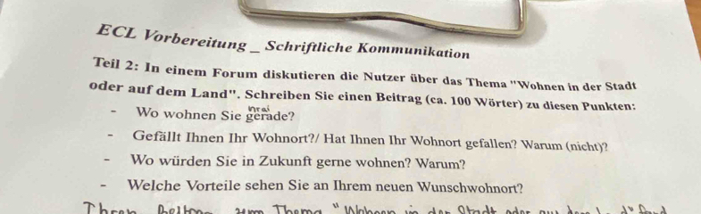 ECL Vorbereitung _ Schriftliche Kommunikation 
Teil 2: In einem Forum diskutieren die Nutzer über das Thema ''Wohnen in der Stadt 
oder auf dem Land", Schreiben Sie einen Beitrag (ca. 100 Wörter) zu diesen Punkten: 
Wo wohnen Sie gerade? 
Gefällt Ihnen Ihr Wohnort?/ Hat Ihnen Ihr Wohnort gefallen? Warum (nicht)? 
Wo würden Sie in Zukunft gerne wohnen? Warum? 
Welche Vorteile sehen Sie an Ihrem neuen Wunschwohnort?