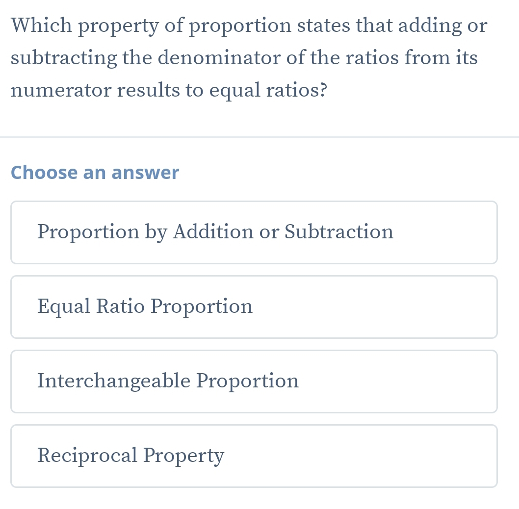 Which property of proportion states that adding or
subtracting the denominator of the ratios from its
numerator results to equal ratios?
Choose an answer
Proportion by Addition or Subtraction
Equal Ratio Proportion
Interchangeable Proportion
Reciprocal Property