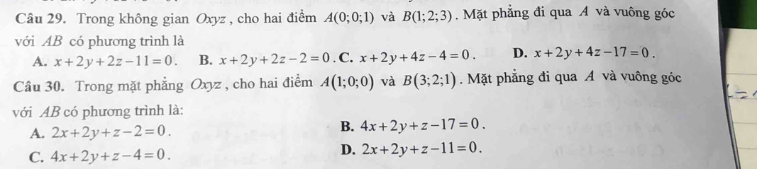 Trong không gian Oxyz , cho hai điểm A(0;0;1) và B(1;2;3). Mặt phẳng đi qua A và vuông góc
với AB có phương trình là
A. x+2y+2z-11=0. B. x+2y+2z-2=0. C. x+2y+4z-4=0. D. x+2y+4z-17=0. 
Câu 30. Trong mặt phẳng Oxyz , cho hai điểm A(1;0;0) và B(3;2;1). Mặt phẳng đi qua A và vuông góc
với AB có phương trình là:
A. 2x+2y+z-2=0.
B. 4x+2y+z-17=0.
C. 4x+2y+z-4=0.
D. 2x+2y+z-11=0.