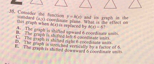 Consider the function y=h(x) and its graph in the
standard (x,y) coordinate plane. What is the effect on
this graph when h(x) is replaced by h(x)-6 ?
A. The graph is shifted upward 6 coordinate units.
B. The graph is shifted left 6 coordinate units.
C. The graph is shifted right 6 coordinate units.
D. The graph is stretched vertically by a factor of 6.
E. The graph is shifted downward 6 coordinate units.