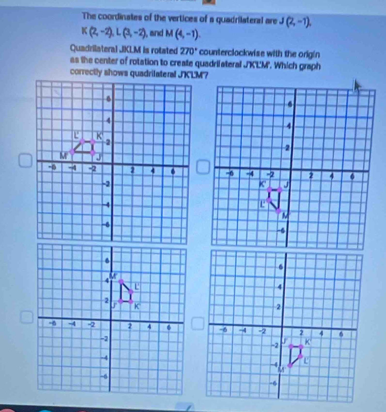 The coordinates of the vertices of a quadrilateral are J(2,-1).
K(2,-2), L(3,-2) , and M(4,-1)
Quadrilateral JKLM is rotated 270° counterclockwise with the origin 
as the center of rotation to create quadrilateral J'K'LM'. Which graph