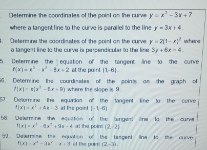 Determine the coordinates of the point on the curve y=x^2-3x+7
where a tangent line to the curve is parallel to the line y=3x+4. 
4. Determine the coordinates of the point on the curve y=2(1-x)^2 where 
a tangent line to the curve is perpendicular to the line 3y+6x=4. 
5. Determine the equation of the tangent line to the curve
f(x)=x^3-x^2-8x+2 at the point (1,-6). 
6. Determine the coordinates of the points on the graph of
f(x)=x(x^2-6x+9) where the slope is 9. 
57. Determine the equation of the tangent line to the curve
f(x)=x^2+4x-3 at the point (-1,-6). 
58. Determine the equation of the tangent line to the curve
f(x)=x^3-6x^2+9x-4 at the point (2,-2). 
59. Determine the equation of the tangent line to the curve
f(x)=x^3-3x^2-x+3 at the point (2,-3).