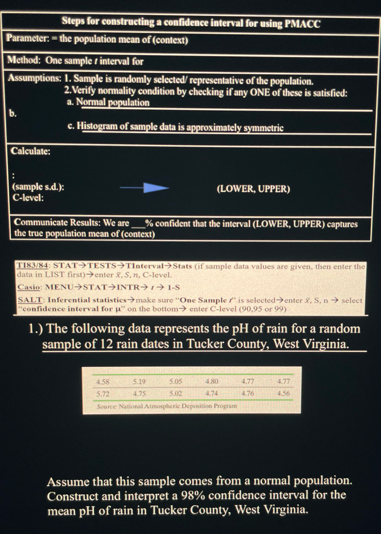 Steps for constructing a confidence interval for using PMACC 
Parameter: = the population mean of (context) 
Method: One sample s interval for 
Assumptions: 1. Sample is randomly selected/ representative of the population. 
2.Verify normality condition by checking if any ONE of these is satisfied: 
a. Normal population 
b. 
c. Histogram of sample data is approximately symmetric 
Calculate: 
: 
(sample s.d.): (LOWER, UPPER) 
C-level: 
Communicate Results: We are_ % confident that the interval (LOWER, UPPER) captures 
the true population mean of (context) 
TI83/84: STAT→TESTS→TInterval→Stats (if sample data values are given, then enter the 
data in LIST first)→enter x, S, n, C-level. 
Casio: MENU→STAT→INTR→ ィ → 1-S
SALT: Inferential statistics→make sure “One Sample ” is selected>enter x, S, n select 
“confidence interval for mu '' on the bottom> enter C-level (90,95 or 99) 
1.) The following data represents the pH of rain for a random 
sample of 12 rain dates in Tucker County, West Virginia. 
Source: National Atmospheric Deposition Program 
Assume that this sample comes from a normal population. 
Construct and interpret a 98% confidence interval for the 
mean pH of rain in Tucker County, West Virginia.