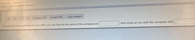 CLOMCTO - NUNCOIS - 7- 57
Topio t: Assessment Form A
A B C D length AB length BC any length
To construct the angle bisector of ∠ ABC , you can first set the point of the compass on , then draw an arc with the compass with