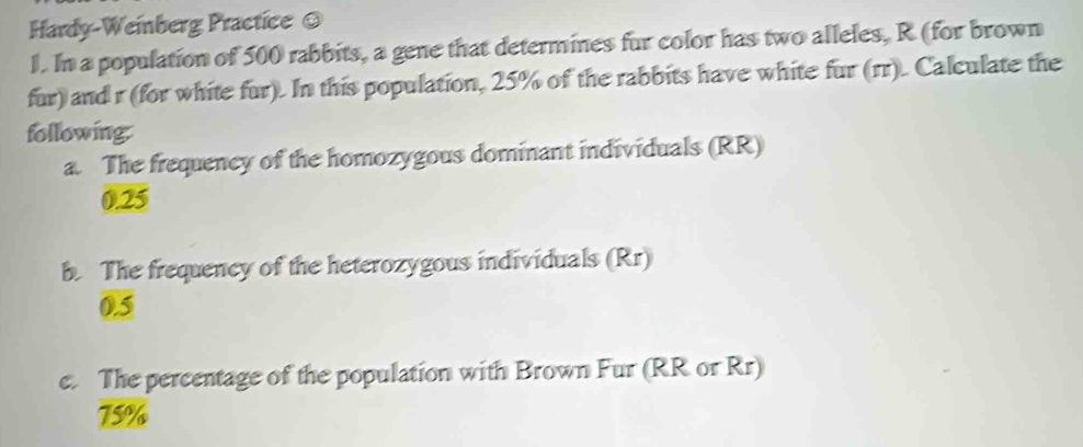 Hardy-Weinberg Practice = 
1. In a population of 500 rabbits, a gene that determines fur color has two alleles, R (for brown 
fur) and r (for white fur). In this population, 25% of the rabbits have white fur (rr). Calculate the 
following: 
a. The frequency of the homozygous dominant individuals (RR)
0.25
b. The frequency of the heterozygous individuals (Rr)
0.5
c. The percentage of the population with Brown Fur (RR or Rr)
75%