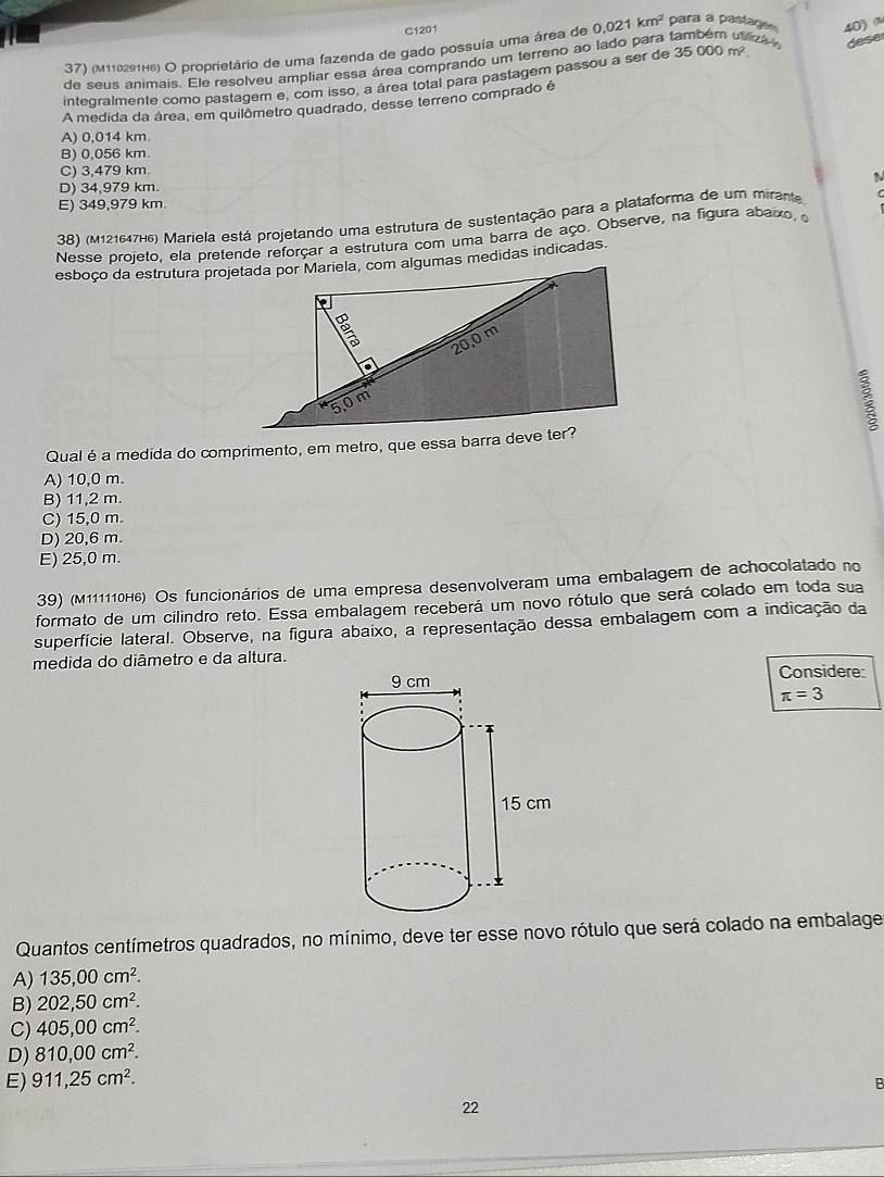 C1201
37) (m110291H6) O proprietário de uma fazenda de gado possuía uma área de 0.021km^2 para a pastage 40) 
de seus animais. Ele resolveu ampliar essa área comprando um terreno ao lado para também viliza dese
integralmente como pastagem e, com isso, a área total para pastagem passou a ser de 35000m^2
A medida da área, em quilômetro quadrado, desse terreno comprado é
A) 0,014 km
B) 0,056 km.
C) 3,479 km
D) 34,979 km.
E) 349,979 km
38) (M121647H6) Mariela está projetando uma estrutura de sustentação para a plataforma de um mirante
Nesse projeto, ela pretende reforçar a estrutura com uma barra de aço. Observe, na figura abaixo, 
:
Qual é a medida do comprimento, em metro, que essa barra deve ter?
A) 10,0 m.
B) 11,2 m.
C) 15,0 m.
D) 20,6 m.
E) 25,0 m.
39) (M111110H6) Os funcionários de uma empresa desenvolveram uma embalagem de achocolatado no
formato de um cilindro reto. Essa embalagem receberá um novo rótulo que será colado em toda sua
superfície lateral. Observe, na figura abaixo, a representação dessa embalagem com a indicação da
medida do diâmetro e da altura.
Considere:
π =3
Quantos centímetros quadrados, no mínimo, deve ter esse novo rótulo que será colado na embalage
A) 135,00cm^2.
B) 202,50cm^2.
C) 405,00cm^2.
D) 810,00cm^2.
E) 911,25cm^2.
B
22