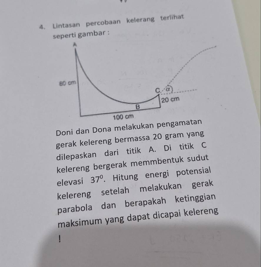 Lintasan percobaan kelerang terlihat
seperti gambar :
Doni dan Dona melakukan pengam
gerak kelereng bermassa 20 gram yang
dilepaskan dari titik A. Di titik C
kelereng bergerak memmbentuk sudut
elevasi 37°. Hitung energi potensial
kelereng setelah melakukan gerak
parabola dan berapakah ketinggian
maksimum yang dapat dicapai kelereng