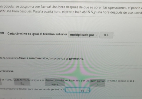 cón popular se desploma con fuerza! Una hora después de que se abren las operaciones, el precio
155 Una hora después. Para la cuarta hora, el precio bajó a $ 15.5,y una hora después de eso, cuesa
600. Cada término es igual al término anterior multiplicado por 0.1
de la secuencia have a common ratío, la secuencia es geometric 
recursiva 
es 15500. Cada término es igual a la término anterior multiplicado por un razón comun. La razón común es 0.1.
g_n g_n-1
f 
rmula recursiva general para una secuencia geométricas