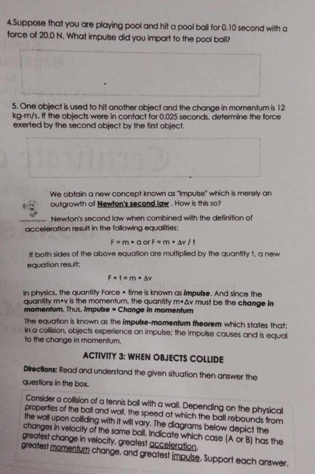 Suppose that you are playing pool and hit a pool ball for 0.10 second with a 
force of 20.0 N. What impulse did you impart to the pool ball? 
5. One object is used to hit another object and the change in momentum is 12
kg-m/s. If the objects were in contact for 0.025 seconds, determine the force 
exerted by the second object by the first object. 
We obtain a new concept known as "Impulse" which is merely an 
outgrowth of Newton's second law . How is this so? 
Newton's second law when combined with the definition of 
acceleration result in the following equalities:
F=m· a or F=m· △ v/t
If both sides of the above equation are multiplied by the quantity t, a new 
equation result:
F· t=m· △ v
In physics, the quantity Force • time is known as impulse. And since the 
quantity m*v is the momentum, the quantity m· Av must be the change in 
momentum. Thus, Impulse = Change in momentum 
The equation is known as the impulse-momentum theorem which states that: 
In a collision, objects experience an impulse; the impulse causes and is equal 
to the change in momentum. 
ACTIVITY 3: WHEN OBJECTS COLLIDE 
Directions: Read and understand the given situation then answer the 
questions in the box. 
Consider a collision of a tennis ball with a wall. Depending on the physical 
properties of the ball and wall, the speed at which the ball rebounds from 
the wall upon colliding with it will vary. The diagrams below depict the 
changes in velocity of the same ball. Indicate which case (A or B) has the 
greatest change in velocity, greatest acceleration, 
greatest momentum change, and greatest impulse. Support each answer.
