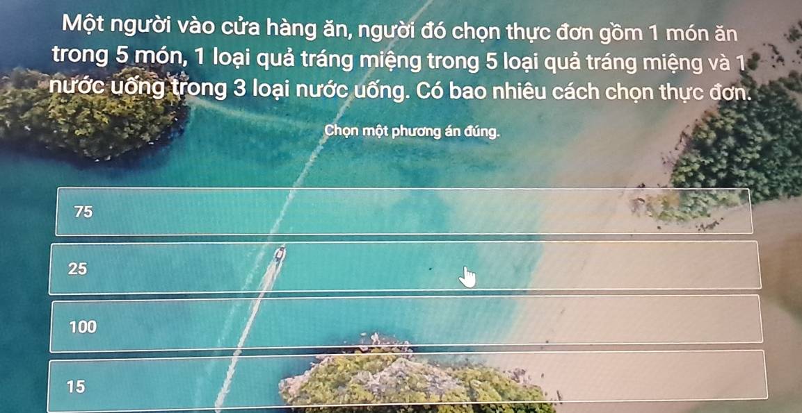 Một người vào cửa hàng ăn, người đó chọn thực đơn gồm 1 món ăn
trong 5 món, 1 loại quả tráng miệng trong 5 loại quả tráng miệng và 1
nước uống trong 3 loại nước uống. Có bao nhiêu cách chọn thực đơn.
Chọn một phương án đúng.
75
25
100
15