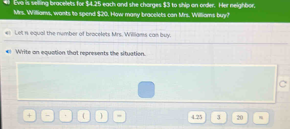 Eva is selling bracelets for $4.25 each and she charges $3 to ship an order. Her neighbor. 
Mrs. Williams, wants to spend $20. How many bracelets can Mrs. Williams buy? 
Let n equal the number of bracelets Mrs. Williams can buy. 
Write an equation that represents the situation. 
C 
( ) =
+ 4.25 3 20