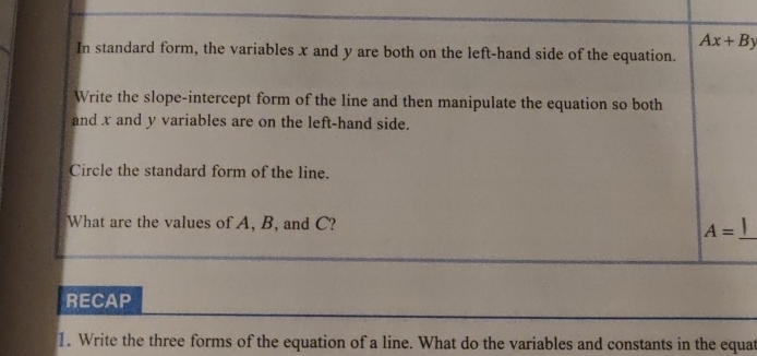 Ax+By
In standard form, the variables x and y are both on the left-hand side of the equation. 
Write the slope-intercept form of the line and then manipulate the equation so both 
and x and y variables are on the left-hand side. 
Circle the standard form of the line. 
What are the values of A, B, and C?
A= _ 
RECAP 
1. Write the three forms of the equation of a line. What do the variables and constants in the equat