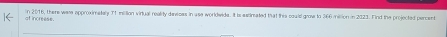 of increese. in 2016, there wase approximataly 71 miltion virtual reality davsces in use worldwide. It is estimated that this could groe to 366 million in 2023. Find the projected percent