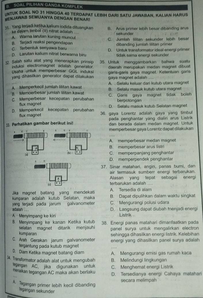 SOAL PILIHAN GANDA KOMPLEK
NTUK SOAL NO 31 HINGGA 40 TERDAPAT LEBIH DARI SATU JAWABAN, KALIAN HARUS
MENJAWAB SEMUANYA DENGAN BENAR
31. Yang terjadi ketika kalium iodida dituangkan B. Arus primer lebih besar dibanding arus
ke dalam timbal (II) nitrat adalah .... sekunder
A. Warna larutan kuning muncul
B. Terjadi reaksi pengendapan C. Jumlah lilitan sekunder lebih besar
dibanding jumlah lilitan primer
C. Terbentuk senyawa baru D. Untuk transformator ideal energi primer
D. Larutan kalium nitrat berwarna biru tidak sama energi sekunder
32. Salah satu alat yang menerapkan prinsip 35. Untuk menggambarkan bahwa suatu
induksi electromagnet adalah generator. daerah merupakan medan magnet dibuat
Usaha untuk memperbesar GGL induks garis-garis gaya magnet. Ketentuan garis
yang dihasilkan generator dapat dilakukan gaya magnet adalah ....
A. Selalu keluar dari kutub utara magnet
A. Memperkecil jumlah lilitan kawat B. Selalu masuk kutub utara magnet
B. Memoerbesar jumlah lilitan kawat
C. Memperbesar kecepatan perubahan C. Garis gaya magnet tidak boleh
berpotongan
flux magnet
D. Selalu masuk kutub Selatan magnet
D. Memperkecil kecepatan perubahan 36. gaya Lorentz adalah gaya yang timbul
flux magnet
pada penghantar yang dialiri arus Listrik
33. Perhatikan gambar berikut ini! dan berada dalam medan magnet. Untuk
v memperbesar gaya Lorentz dapat dilakukan
A. memperbesar medan magnet
B. memperbesar arus listri
(a) . .
(b) . . C. memperpanjang penghantar
U
D. memperpendek penghantar
37. Sinar matahari, angin, panas bumi, dan
air termasuk sumberr energi terbarukan.
Alasan yang tepat sebagai energi
(c) . .
terbarukan adalah ...
Jika magnet batang yang mendekati A. Tersedia di alam
kumparan adalah kutub Selatan, maka B. Dapat dipulihkan dalam waktu singkat
yang terjadi pada jarum galvanometer C. Mengurangi polusi udara
adalah .... D.  Langsung dapat diubah menjadi energi
A. Menyimpang ke kiri Listrik
B. Menyimpang ke kanan Ketika kutub 38. Energi panas matahari dimanfaatkan pada
selatan magnet ditarik menjauhi panel surya untuk mengalirkan electron
kumparan sehingga dihasilkan energi listrik. Kelebihan
C. Arah Gerakan jarum galvanometer energi yang dihasilkan panel surya adalah
tergantung pada kutub magnet
D. Diam Ketika magnet batang diam A. Mengurangi emisi gas rumah kaca
34. Transformator adalah alat untuk mengubah B. Melindungi lingkungan
tegangan AC, jika digunakan untuk C. Menghemat energi Listrik
menaikan tegangan AC maka akan berlaku D. Tersedianya energi Cahaya matahari
secara melimpah
A. Tegangan primer lebih kecil dibanding
tegangan sekunder