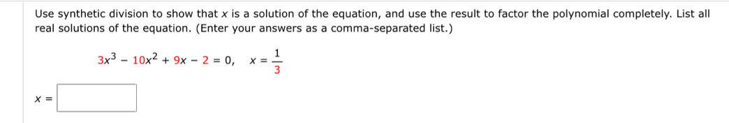 Use synthetic division to show that x is a solution of the equation, and use the result to factor the polynomial completely. List all 
real solutions of the equation. (Enter your answers as a comma-separated list.)
3x^3-10x^2+9x-2=0, x= 1/3 
x=□