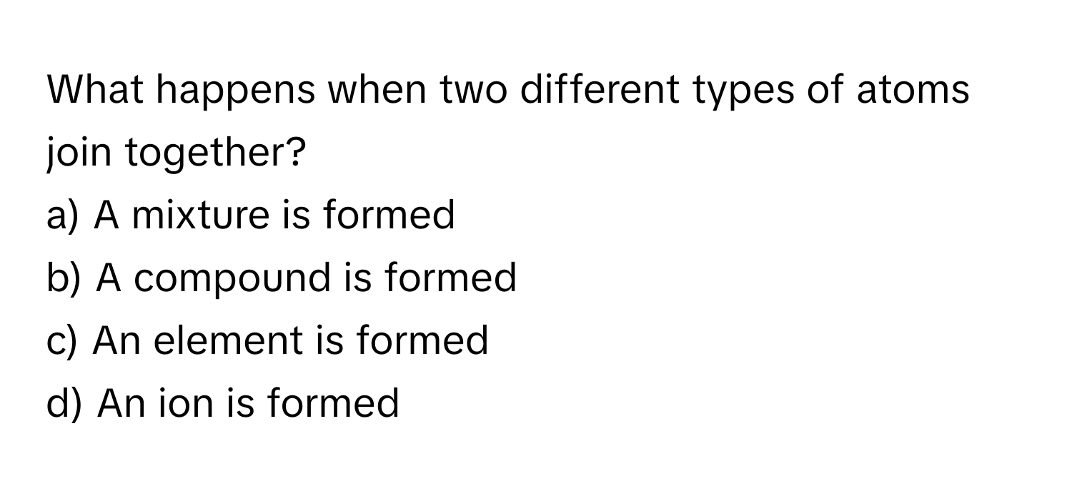 What happens when two different types of atoms join together? 
a) A mixture is formed 
b) A compound is formed 
c) An element is formed 
d) An ion is formed