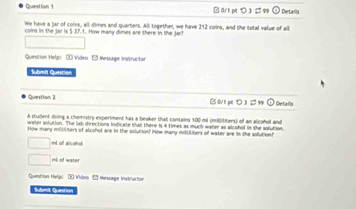 つ 3 % 99 3.1 Details 
We have a jar of coins, all dimes and quarters. All together, we have 212 coins, and the total value of all 
coins in the jar is $ 37.1. How many dimes are there in the jar? 
□  _  
Question Help: * Video Message instructor 
Submit Question 
Question 2 0/1 pt ○ 3 % 99 odot Details 
A student doing a chemistry experiment has a beaker that contains 100 ml (milliliters) of an alcohol and 
water solution. The lab directions indicate that there is 4 times as much water as alcohol in the solution, 
How many milliliters of alcohol are in the solution? How many milliliters of water are in the solution?
□ ml of alcohol
□ ml of water 
Question Help: * Video Message instructor 
Submit Question