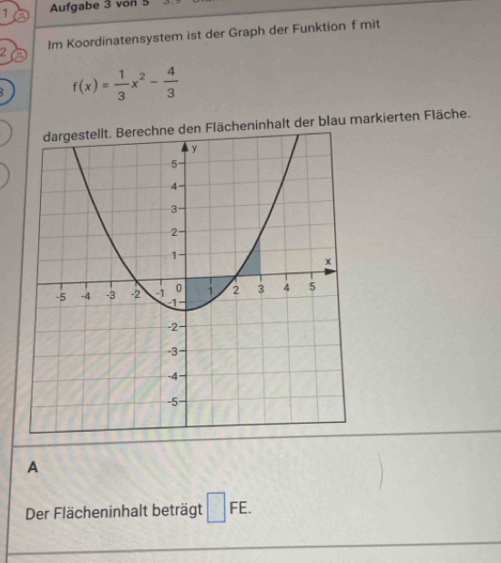 Aufgabe 3 von 5 
2 Im Koordinatensystem ist der Graph der Funktion f mit
f(x)= 1/3 x^2- 4/3 
dargestellt. Berechne den Flächeninhalt der blau markierten Fläche. 
A 
Der Flächeninhalt beträgt □ FE.