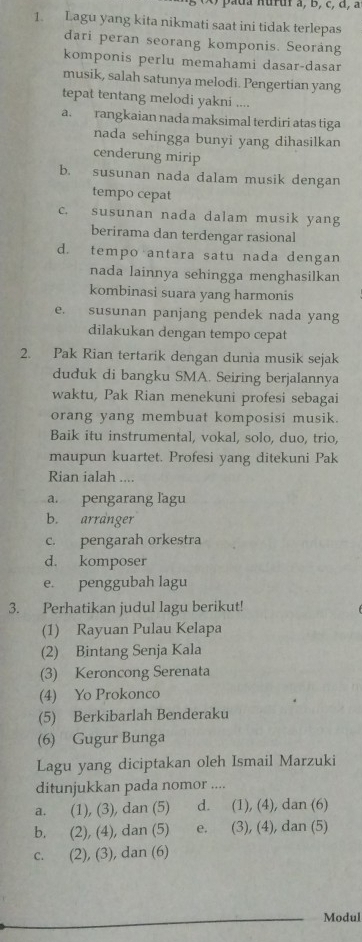 pada nuruf à, B, c, đ, à
1. Lagu yang kita nikmati saat ini tidak terlepas
dari peran seorang komponis. Seoráng
komponis perlu memahami dasar-dasar
musik, salah satunya melodi. Pengertian yang
tepat tentang melodi yakni ....
a. rangkaian nada maksimal terdiri atas tiga
nada sehingga bunyi yang dihasilkan
cenderung mirip
b. susunan nada dalam musik dengan
tempo cepat
c. susunan nada dalam musik yang
berirama dan terdengar rasional
d. tempo antara satu nada dengan
nada lainnya sehingga menghasilkan
kombinasi suara yang harmonis
e. susunan panjang pendek nada yang
dilakukan dengan tempo cepat
2. Pak Rian tertarik dengan dunia musik sejak
duduk di bangku SMA. Seiring berjalannya
waktu, Pak Rian menekuni profesi sebagai
orang yang membuat komposisi musik.
Baik itu instrumental, vokal, solo, duo, trio,
maupun kuartet. Profesi yang ditekuni Pak
Rian ialah ....
a. pengarang lagu
b. arranger
c. pengarah orkestra
d. komposer
e. penggubah lagu
3. Perhatikan judul lagu berikut!
(1) Rayuan Pulau Kelapa
(2) Bintang Senja Kala
(3) Keroncong Serenata
(4) Yo Prokonco
(5) Berkibarlah Benderaku
(6) Gugur Bunga
Lagu yang diciptakan oleh Ismail Marzuki
ditunjukkan pada nomor ....
a. (1), (3), dan (5) d. (1), (4), dan (6)
b. (2), (4), dan (5) e. (3), (4), dan (5)
c. (2), (3), dan (6)
Modul