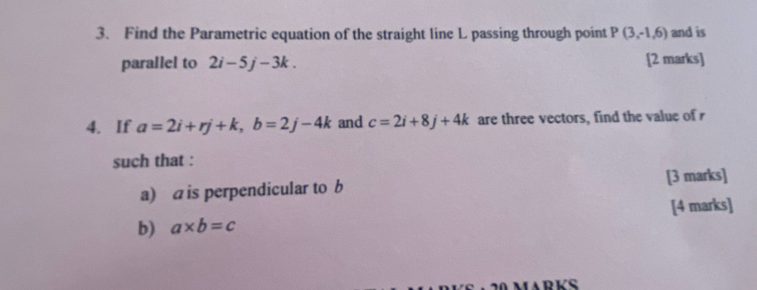 Find the Parametric equation of the straight line L passing through point P(3,-1,6) and is 
parallel to 2i-5j-3k. [2 marks] 
4. If a=2i+rj+k, b=2j-4k and c=2i+8j+4k are three vectors, find the value of r
such that : 
[3 marks] 
a) a is perpendicular to b
b) a* b=c [4 marks]