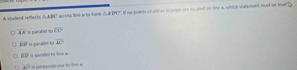 A student reflects △ ABC across line n to form △ A'B'C' If no points of either triangle are located on line n, which statement must be true?
overline AA' is parallel to overline CC'
overline BB' is parallel to overline AC'
overline BB is parallel to line
overline AC' is perpendicular to line π