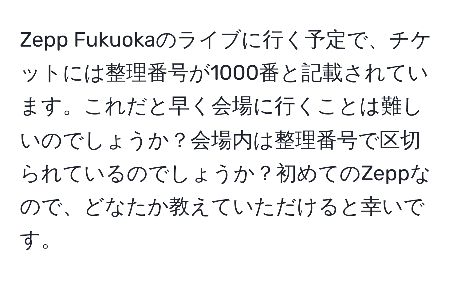 Zepp Fukuokaのライブに行く予定で、チケットには整理番号が1000番と記載されています。これだと早く会場に行くことは難しいのでしょうか？会場内は整理番号で区切られているのでしょうか？初めてのZeppなので、どなたか教えていただけると幸いです。