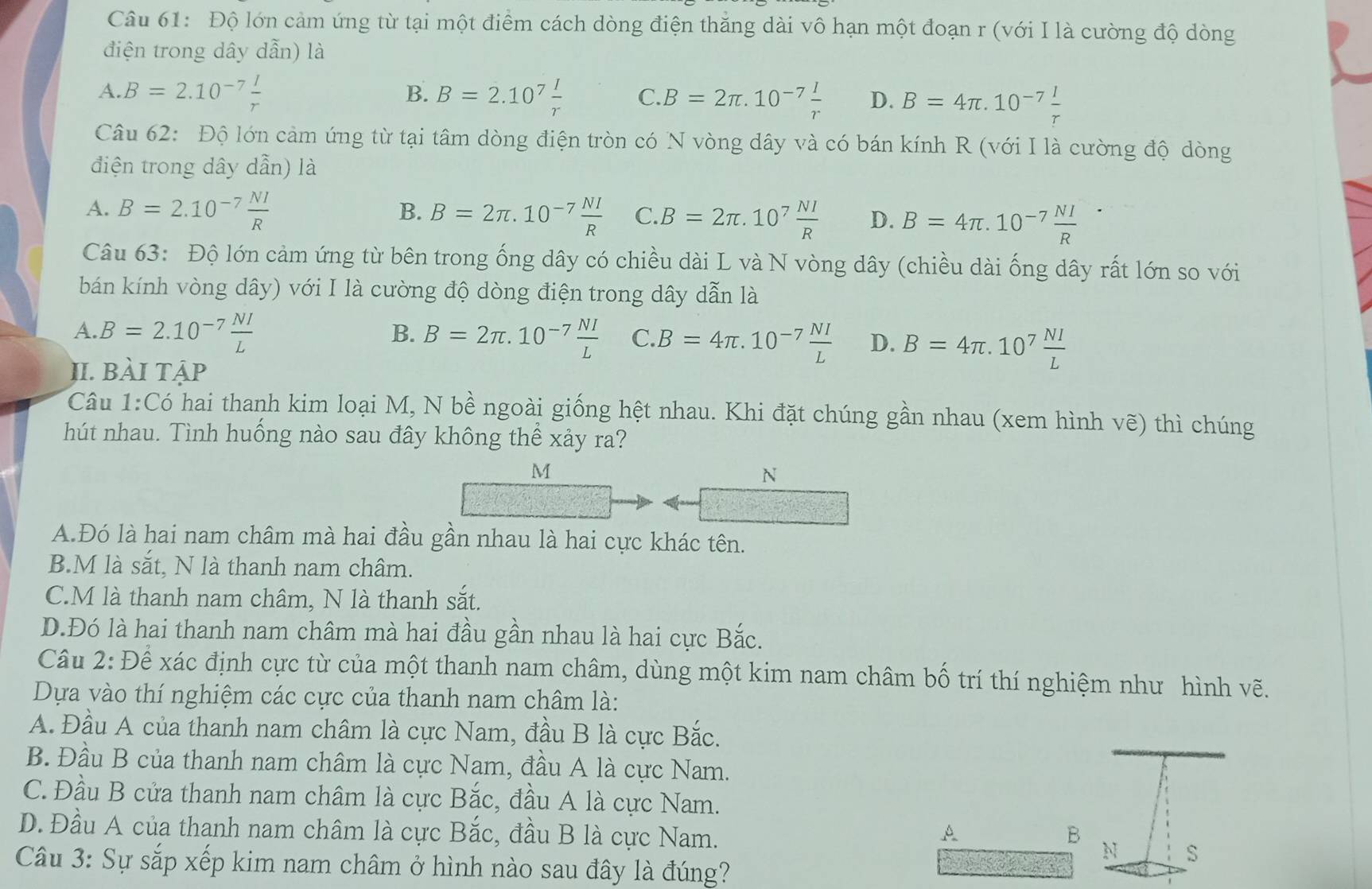 Độ lớn cảm ứng từ tại một điểm cách dòng điện thăng dài vô hạn một đoạn r (với I là cường độ dòng
điện trong dây dẫn) là
A.B=2.10^(-7) I/r 
B. B=2.10^7 I/r  C. B=2π .10^(-7) I/r  D. B=4π .10^(-7) I/r 
Câu 62: Độ lớn cảm ứng từ tại tâm dòng điện tròn có N vòng dây và có bán kính R (với I là cường độ dòng
điện trong dây dẫn) là
B.
A. B=2.10^(-7) NI/R  B=2π .10^(-7) NI/R  C. B=2π .10^7 NI/R  D. B=4π .10^(-7) NI/R 
Câu 63: Độ lớn cảm ứng từ bên trong ống dây có chiều dài L và N vòng dây (chiều dài ống dây rất lớn so với
bán kính vòng dây) với I là cường độ dòng điện trong dây dẫn là
A. B=2.10^(-7) NI/L  B. B=2π .10^(-7) NI/L  C. B=4π .10^(-7) NI/L  D. B=4π .10^7 NI/L 
II. bài tập
Câu 1:C_0 hai thanh kim loại M, N bề ngoài giống hệt nhau. Khi đặt chúng gần nhau (xem hình vẽ) thì chúng
hút nhau. Tình huống nào sau đây không thể xảy ra?
M
N
A.Đó là hai nam châm mà hai đầu gần nhau là hai cực khác tên.
B.M là sắt, N là thanh nam châm.
C.M là thanh nam châm, N là thanh sắt.
D.Đó là hai thanh nam châm mà hai đầu gần nhau là hai cực Bắc.
Câu 2: Để xác định cực từ của một thanh nam châm, dùng một kim nam châm bố trí thí nghiệm như hình vẽ.
Dựa vào thí nghiệm các cực của thanh nam châm là:
A. Đầu A của thanh nam châm là cực Nam, đầu B là cực Bắc.
B. Đầu B của thanh nam châm là cực Nam, đầu A là cực Nam.
C. Đầu B cửa thanh nam châm là cực Bắc, đầu A là cực Nam.
D. Đầu A của thanh nam châm là cực Bắc, đầu B là cực Nam. A B N
Câu 3: Sự sắp xếp kim nam châm ở hình nào sau đây là đúng?