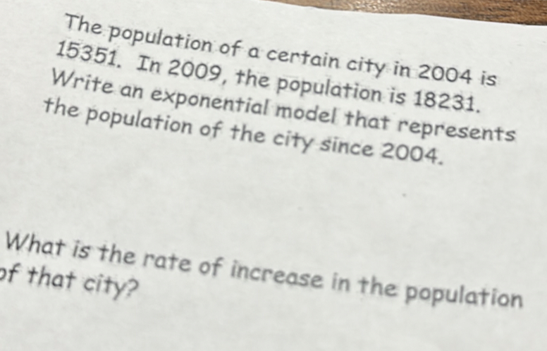 The population of a certain city in 2004 is
15351. In 2009, the population is 18231. 
Write an exponential model that represents 
the population of the city since 2004. 
What is the rate of increase in the population 
of that city?