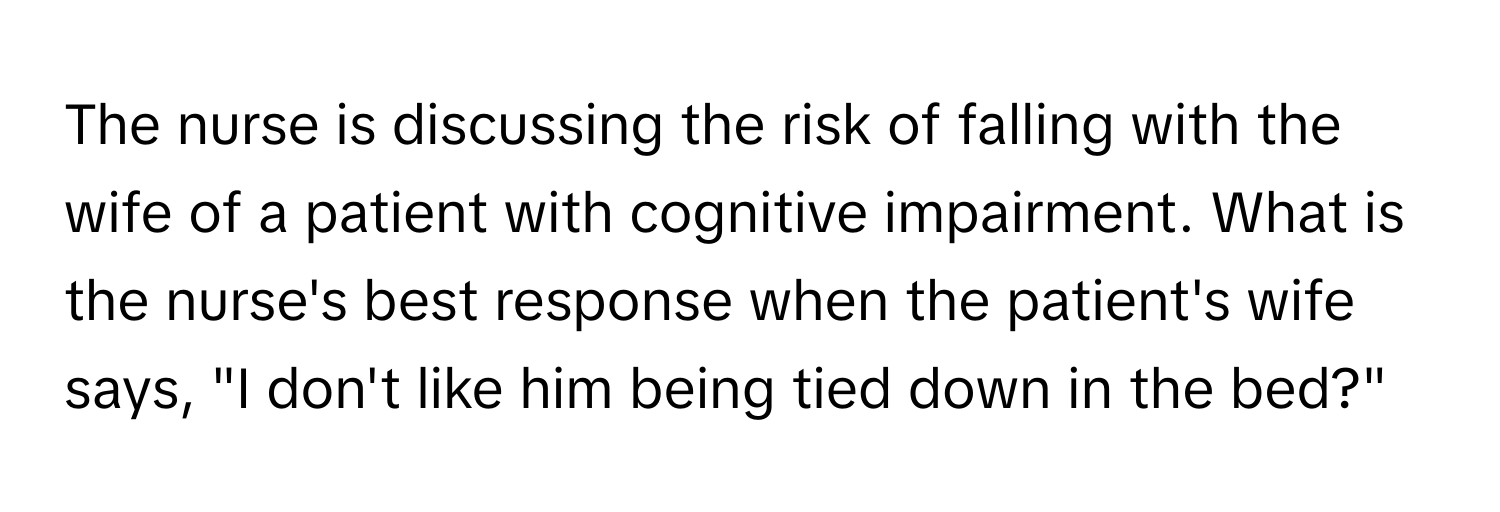 The nurse is discussing the risk of falling with the wife of a patient with cognitive impairment. What is the nurse's best response when the patient's wife says, "I don't like him being tied down in the bed?"