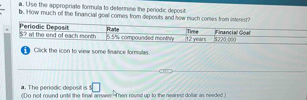 Use the appropriate formula to determine the periodic deposit. 
b. How much of the financial goal comes from deposits and how much comes from interest? 
1 Click the icon to view some finance formulas. 
a. The periodic deposit is $
(Do not round until the final answer. Then round up to the nearest dollar as needed.)