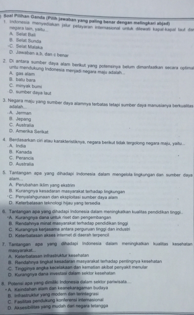 Soal Pilihan Ganda (Pilih jawaban yang paling benar dengan melingkari abjad)
1. Indonesia menyediakan jalur pelayaran internasional untuk dilewati kapal-kapal faut dar
negara lain, yaitu...
A. Selat Bali
B. Selat Sunda
C. Selat Malaka
D. Jawaban a,b, dan c benar
2. Di antara sumber daya alam berikut yang potensinya belum dimanfaatkan secara optima
untu mendukung Indonesia menjadi negara maju adalah...
A. gas alam
B. batu bara
C. minyak bumi
-D. sumber daya laut
3. Negara maju yang sumber daya alamnya terbatas tetapi sumber daya manusianya berkualitas
adalah...
. A. Jerman
B. Jepang
C. Australia
D. Amerika Serikat
4. Berdasarkan ciri atau karakteristiknya, negara berikut tidak tergolong negara maju, yaitu...
. A. India
B. Kanada
C. Perancis
D. Australia
5. Tantangan apa yang dihadapi Indonesia dalam mengelola lingkungan dan sumber daya
alam...
A. Perubahan iklim yang ekstrim
B. Kurangnya kesadaran masyarakat terhadap lingkungan
C. Penyalahgunaan dan eksploitasi sumber daya alam
D. Keterbatasan teknologi hijau yang tersedia
6. Tantangan apa yang dihadapi Indonesia dalam meningkatkan kualitas pendidikan tinggi.
*A. Kurangnya dana untuk riset dan pengembangan
B. Rendahnya minat masyarakat terhadap pendidikan tinggi
C. Kurangnya kerjasama antara perguruan tinggi dan industri
D. Keterbatasan akses internet di daerah terpencill
7. Tantangan apa yang dihadapi Indonesia dalam meningkatkan kualitas kesehatan
masyarakat...
A. Keterbatasan infrastruktur kesehatan
B. Rendahnya tingkat kesadaran masyarakat terhadap pentingnya kesehatan
-C. Tingginya angka kecelakaan dan kematian akibat penyakit menular
D. Kurangnya dana investasi dalam sektor kesehatan
8. Potensi apa yang dimiliki Indonesia dalam sektor pariwisata....
• A. Keindahan alam dan keanekaragaman budaya
B. Infrastruktur yang modern dan terintegrasi
C. Fasilitas pendukung konferensi internasional
D. Aksesibilitas yang mudah dari negara tetangga