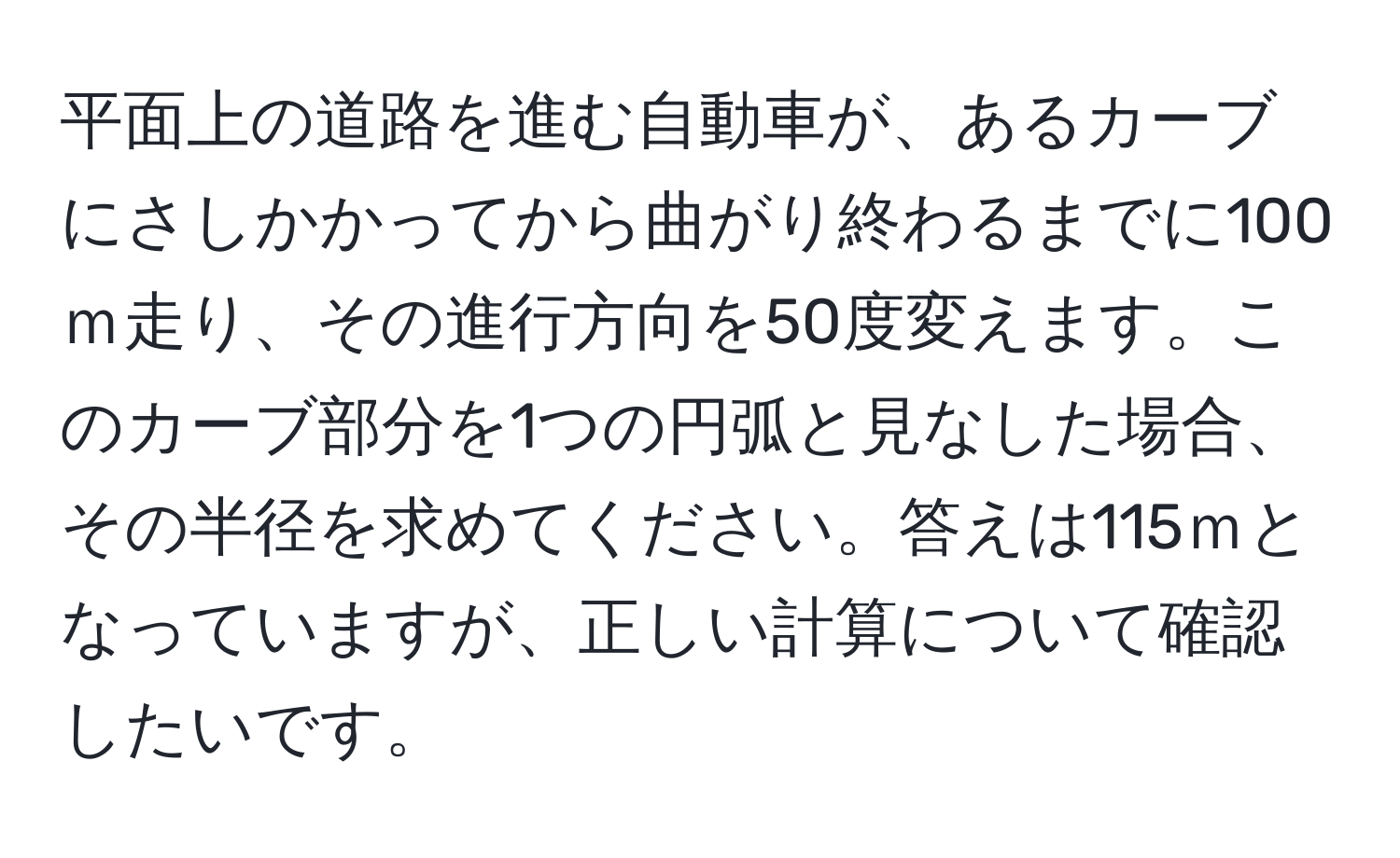 平面上の道路を進む自動車が、あるカーブにさしかかってから曲がり終わるまでに100ｍ走り、その進行方向を50度変えます。このカーブ部分を1つの円弧と見なした場合、その半径を求めてください。答えは115ｍとなっていますが、正しい計算について確認したいです。