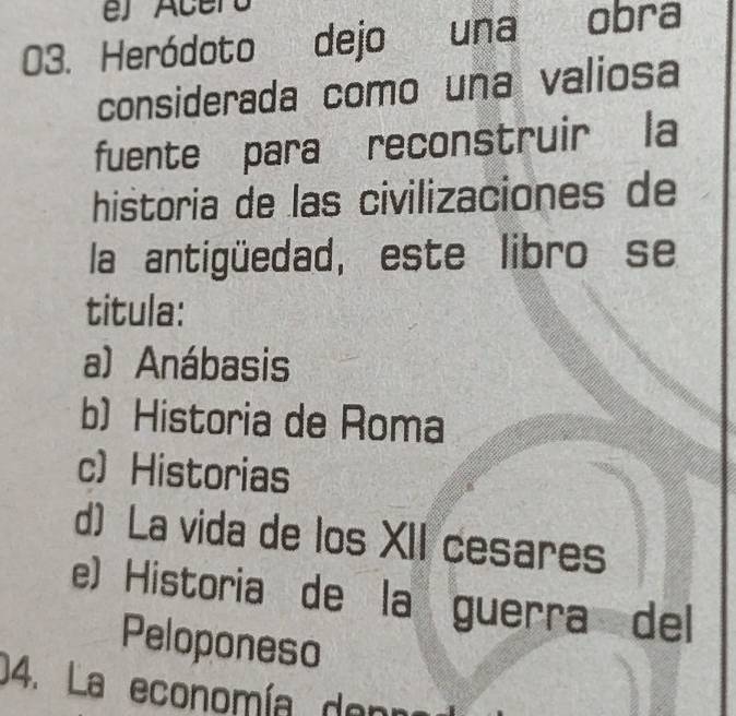 Heródoto dejo una obra
considerada como una valiosa
fuente para reconstruir la
historia de las civilizaciones de
la antigüedad, este libro se
titula:
a) Anábasis
b) Historia de Roma
c Historias
d) La vida de los XII cesares
e) Historia de la guerra del
Peloponeso
04. La economía denr