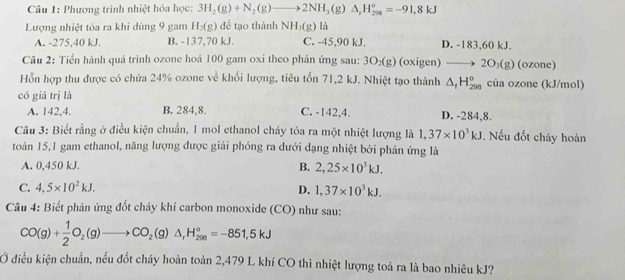 Phương trình nhiệt hóa học: 3H_2(g)+N_2(g)to 2NH_3(g)△ _rH_(298)°=-91,8kJ
Lượng nhiệt tỏa ra khi dùng 9 gam H_2(g) để tạo thành NH_3( g) là
A. -275,40 kJ. B. -137,70 kJ. C. -45,90 kJ. D. -183,60 kJ.
Câu 2: Tiến hành quá trình ozone hoá 100 gam oxi theo phản ứng sau: 3O_2(g) (oxige n) to 2O_3(g)(c zone)
Hỗn hợp thu được có chứa 24% ozone về khối lượng, tiêu tốn 71,2 kJ. Nhiệt tạo thành △ _fH_(298)° của ozone (kJ/mol)
có giá trị là
A. 142,4. B. 284,8. C. -142,4. D. -284,8.
Câu 3: Biết rằng ở điều kiện chuẩn, 1 mol ethanol cháy tỏa ra một nhiệt lượng là 1,37* 10^3kJ. Nếu đốt cháy hoàn
toàn 15,1 gam ethanol, năng lượng được giải phóng ra dưới dạng nhiệt bởi phản ứng là
A. 0,450 kJ.
B. 2,25* 10^3kJ.
C. 4,5* 10^2kJ. D. 1,37* 10^3kJ.
Câu 4: Biết phản ứng đốt cháy khí carbon monoxide (CO) như sau:
CO(g)+ 1/2 O_2(g)to CO_2(g)△ _rH_(298)°=-851,5kJ
Ở điều kiện chuẩn, nếu đốt cháy hoàn toàn 2,479 L khí CO thì nhiệt lượng toả ra là bao nhiêu kJ?