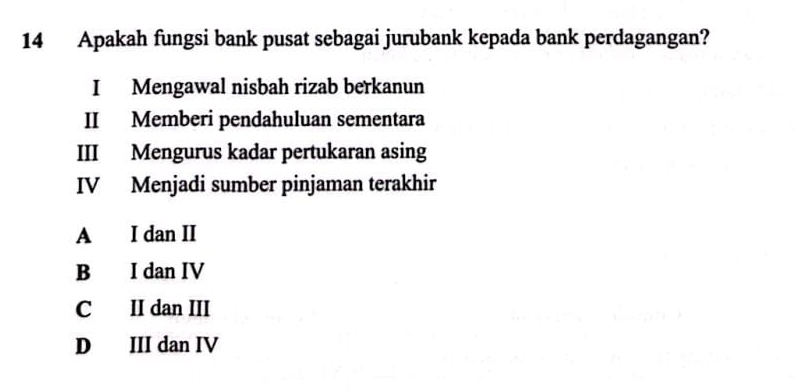 Apakah fungsi bank pusat sebagai jurubank kepada bank perdagangan?
I Mengawal nisbah rizab berkanun
II Memberi pendahuluan sementara
III Mengurus kadar pertukaran asing
IV Menjadi sumber pinjaman terakhir
A I dan II
B I dan IV
C II dan III
D III dan IV