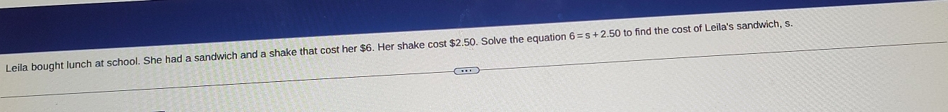 Leila bought lunch at school. She had a sandwich and a shake that cost her $6. Her shake cost $2.50. Solve the equation 6=s+2.50 to find the cost of Leila's sandwich, s.