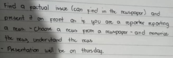 Find a ractual issue (can Find in the newspaper) and 
present it on Front as if you are a reporter reporting 
a news. - Choose a news From a newspaper - and memorize 
the news, understand the news 
- Presentation will be on thorsday.