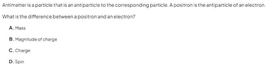 Antimatter is a particle that is an antiparticle to the corresponding particle. A positron is the antiparticle of an electron.
What is the difference between a positron and an electron?
A. Mass
B. Magnitude of charge
C. Charge
D. Spin