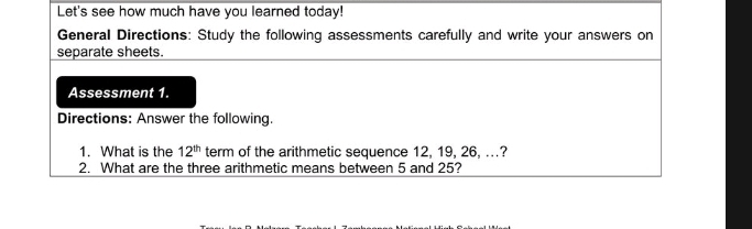 Let's see how much have you learned today! 
General Directions: Study the following assessments carefully and write your answers on 
separate sheets. 
Assessment 1. 
Directions: Answer the following. 
1. What is the 12^(th) term of the arithmetic sequence 12, 19, 26, ...? 
2. What are the three arithmetic means between 5 and 25?