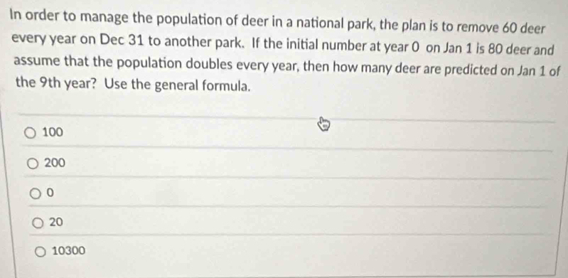 In order to manage the population of deer in a national park, the plan is to remove 60 deer
every year on Dec 31 to another park. If the initial number at year 0 on Jan 1 is 80 deer and
assume that the population doubles every year, then how many deer are predicted on Jan 1 of
the 9th year? Use the general formula.
100
200
0
20
10300