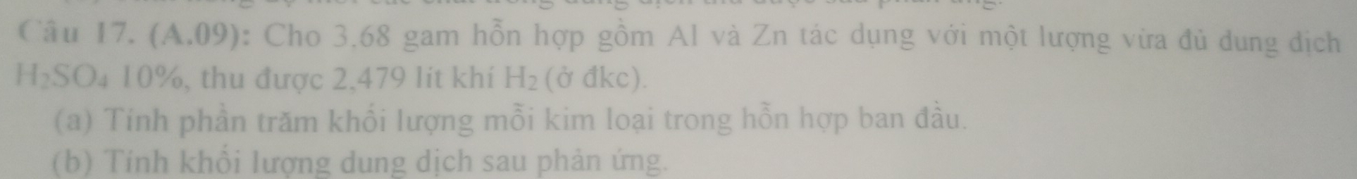 (A.09) : Cho 3.68 gam hỗn hợp gồm Al và Zn tác dụng với một lượng vừa đủ dung dịch
H_2SO_410% , thu được 2,479 lit khí H_2 (d 0 kc) 
(a) Tính phần trăm khổi lượng mỗi kim loại trong hỗn hợp ban đầu. 
(b) Tính khổi lượng dung dịch sau phản ứng.