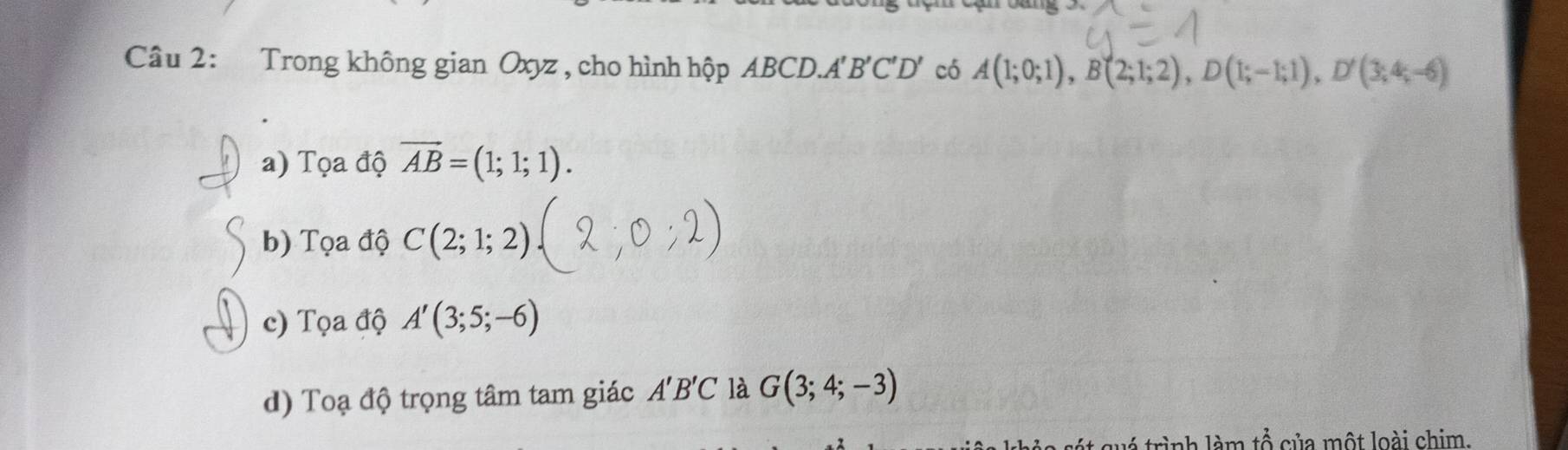 Trong không gian Oxyz , cho hình hộp ABCD. A'B'C'D' có A(1;0;1), B(2;1;2), D(1;-1;1), D'(3;4;-6)
a) Tọa độ vector AB=(1;1;1). 
b) Tọa độ C(2;1;2)
c) Tọa độ A'(3;5;-6)
d) Toạ độ trọng tâm tam giác A'B'C là G(3;4;-3)
C rình làm +widehat A ủ ộ t loài chim.