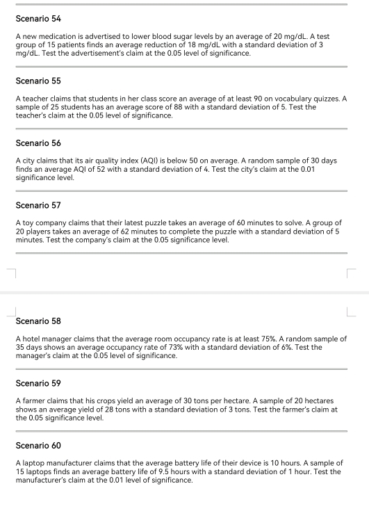 Scenario 54 
A new medication is advertised to lower blood sugar levels by an average of 20 mg/dL. A test 
group of 15 patients finds an average reduction of 18 mg/dL with a standard deviation of 3
mg/dL. Test the advertisement's claim at the 0.05 level of significance. 
Scenario 55 
A teacher claims that students in her class score an average of at least 90 on vocabulary quizzes. A 
sample of 25 students has an average score of 88 with a standard deviation of 5. Test the 
teacher's claim at the 0.05 level of significance. 
Scenario 56
A city claims that its air quality index (AQI) is below 50 on average. A random sample of 30 days
finds an average AQI of 52 with a standard deviation of 4. Test the city's claim at the 0.01
significance level. 
Scenario 57
A toy company claims that their latest puzzle takes an average of 60 minutes to solve. A group of
20 players takes an average of 62 minutes to complete the puzzle with a standard deviation of 5
minutes. Test the company's claim at the 0.05 significance level. 
Scenario 58
A hotel manager claims that the average room occupancy rate is at least 75%. A random sample of
35 days shows an average occupancy rate of 73% with a standard deviation of 6%. Test the 
manager's claim at the 0.05 level of significance. 
Scenario 59 
A farmer claims that his crops yield an average of 30 tons per hectare. A sample of 20 hectares
shows an average yield of 28 tons with a standard deviation of 3 tons. Test the farmer's claim at 
the 0.05 significance level. 
Scenario 60
A laptop manufacturer claims that the average battery life of their device is 10 hours. A sample of
15 laptops finds an average battery life of 9.5 hours with a standard deviation of 1 hour. Test the 
manufacturer's claim at the 0.01 level of significance.