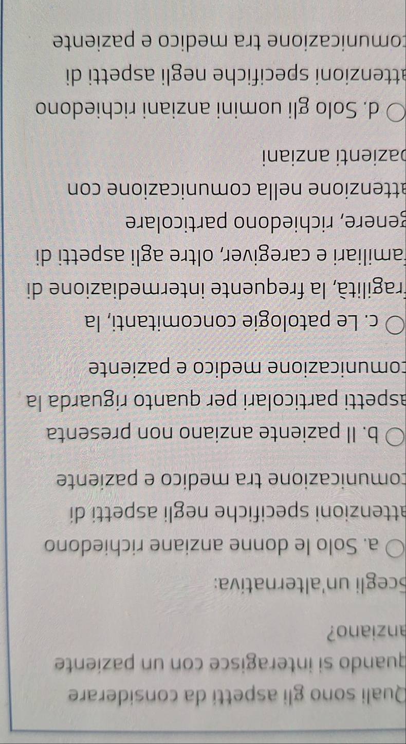 Quali sono gli aspettí da considerare
quando si interagisce con un paziente
anziano?
Scegli un'alternatíva:
a. Solo le donne anziane richiedono
attenzioni specifiche negli aspetti di
comunicazione tra medico e paziente
b. Il paziente anziano non presenta
aspetti particolari per quanto riguarda la
comunicazione medico e paziente
c. Le patologie concomitanti, la
fragilità, la frequente intermediazione di
familiari e caregiver, oltre agli aspetti di
genere, richiedono particolare
attenzione nella comunicazione con
bazienti anziani
d. Solo gli uomini anziani richiedono
attenzioni specifiche negli aspetti di
tomunicazione tra medico e paziente
