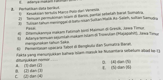 adanya makam Fátiman
2. Perhatikan data berikut.
1) Kesaksian tertulis Marco Polo dari Venesia.
2) Temuan permukiman Islam di Baros, pantai sebelah barat Sumatra.
3) Tulisan tahun meninggal di batu nisan Sultan Malik As-Saleh, sultan Samudra
Pasai.
4) Ditemukannya makam Fatimah binti Maimun di Gresik, Jawa Timur.
5) Adanya temuan sejumlah makam Islam di Trowulan (Majapahit), Jawa Timur
mengunakan tahun Saka.
6) Pementasan upacara Tabot di Bengkulu dan Sumatra Barat.
Fakta yang menunjukkan bahwa Islam masuk ke Nusantara sebelum abad ke-13
ditunjukkan nomor . . . .
A. (1) dan (2) D. (4) dan (5)
B. (2) dan (3) E. (5) dan (6)
C. (2) dan (4)