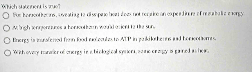 Which statement is true?
For homeotherms, sweating to dissipate heat does not require an expenditure of metabolic energy.
At high temperatures a homeotherm would orient to the sun.
Energy is transferred from food molecules to ATP in poikilotherms and homeotherms.
With every transfer of energy in a biological system, some energy is gained as heat.