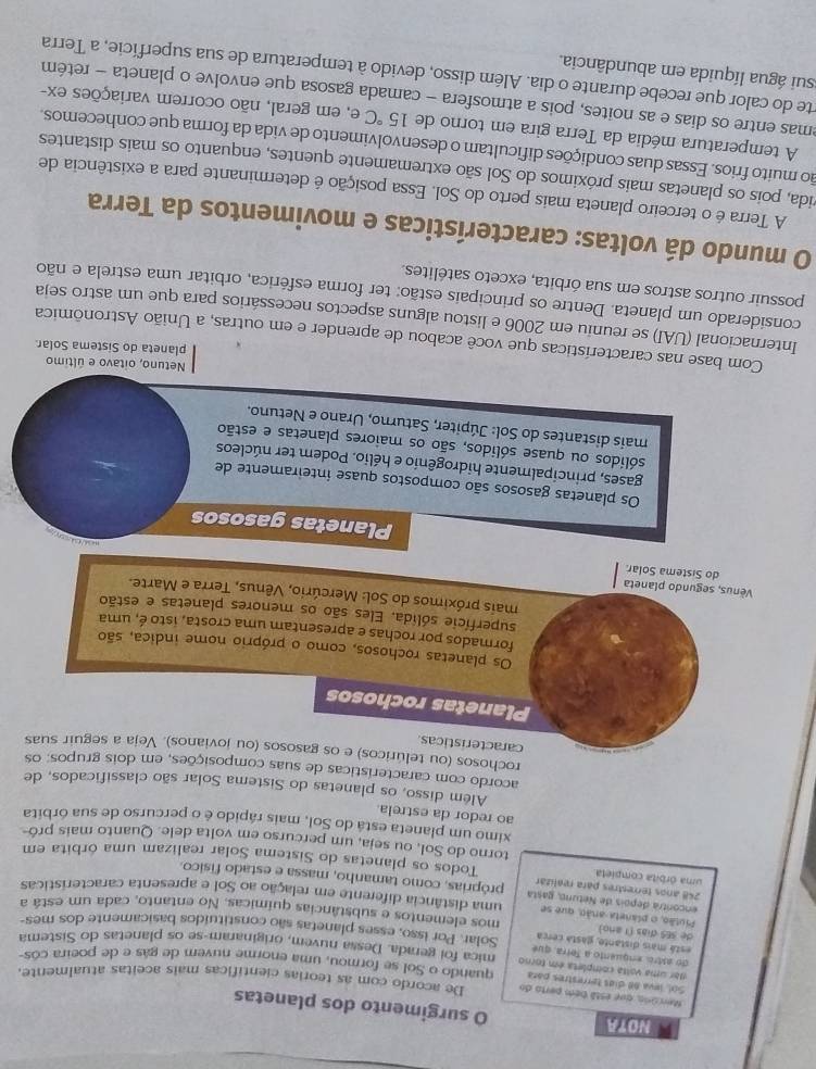 NOYA
O surgimento dos planetas
Mercono, que está bém perta do De acordo com as teorias científicas mais aceitas atualmente.
Sol, leva 88 días terrestres para
dar uma volta completa em torno quando o Sol se formou, uma enorme nuvem de gás e de poeira cós-
do astro, enquento a Tetra, que mica foi gerada. Dessa nuvem, originaram-se os planetas do Sistema
está mais distante, gastá cerca Solar. Por isso, esses planetas são constituidos basicamente dos mes-
de 3E5 días (1 año)
Piulão, o planeta-anão, que se mos elementos e substâncias químicas. No entanto, cada um está a
encontra depois de Netuno, gasta uma distância diferente em relação ao Sol e apresenta características
248 años terrestres para realizar próprias, como tamanho, massa e estado físico.
uma órbita completa Todos os planetas do Sistema Solar realizam uma órbita em
torno do Sol, ou seja, um percurso em volta dele. Quanto mais pró-
ximo um planeta esta do Sol, mais rápido é o percurso de sua órbita
ao redor da estrela
Além disso, os planetas do Sistema Solar são classificados, de
acordo com características de suas composições, em dois grupos; os
rochosos (ou telúricos) e os gasosos (ou jovianos). Veja a seguir suas
caracteristicas
Planetas rochosos
Os planetas rochosos, como o próprio nome indica, são
formados por rochas e apresentam uma crosta, isto é, uma
superfície sólida. Eles são os menores planetas e estão
mais próximos do Sol: Mercúrio, Vênus, Terra e Marte.
Vènus, segundo planeta do Sistema Solar.
Planetas gasosos
Os planetas gasosos são compostos quase inteiramente de
gases, principalmente hidrogênio e hélio. Podem ter núcleos
sólidos ou quase sólidos, são os maiores planetas e estão
mais distantes do Sol: Júpiter, Saturno, Urano e Netuno.
Netuno, oitavo e último
planeta do Sistema Solar
Com base nas características que você acabou de aprender e em outras, a União Astronômica
Internacional (UAI) se reuniu em 2006 e listou alguns aspectos necessários para que um astro seja
considerado um planeta. Dentre os principais estão: ter forma esférica, orbitar uma estrela e não
possuir outros astros em sua órbita, exceto satélites.
O mundo dá voltas: características e movimentos da Terra
A Terra é o terceiro planeta mais perto do Sol. Essa posição é determinante para a existência de
cida, pois os planetas mais próximos do Sol são extremamente quentes, enquanto os mais distantes
ão muito frios. Essas duas condições dificultam o desenvolvimento de vida da forma que conhecemos.
A temperatura média da Terra gira em torno de 15°C e, em geral, não ocorrem variações ex-
emas entre os dias e as noites, pois a atmosfera - camada gasosa que envolve o planeta − retém
te do calor que recebe durante o dia. Além disso, devido à temperatura de sua superfície, a Terra
sui água líquida em abundância.