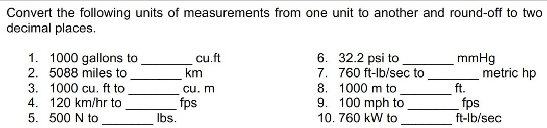 Convert the following units of measurements from one unit to another and round-off to two 
decimal places. 
1. 1000 gallons to _ cu.ft 6. 32.2 psi to _ mmHg
2. 5088 miles to _ km 7. 760 ft-lb/sec to _metric hp 
_ 
_ 
3. 1000 cu. ft to cu. m 8. 1000 m to ft. 
4. 120 km/hr to _fps 9. 100 mph to _fps 
5. 500 N to _ lbs. 10. 760 kW to _ ft-lb/sec