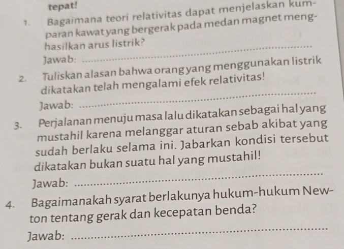 tepat! 
1. Bagaimana teori relativitas dapat menjelaskan kum- 
paran kawat yang bergerak pada medan magnet meng- 
hasilkan arus listrik? 
Jawab: 
2. Tuliskan alasan bahwa orang yang menggunakan listrik 
dikatakan telah mengalami efek relativitas! 
Jawab: 
_ 
3. Perjalanan menuju masa lalu dikatakan sebagai hal yang 
mustahil karena melanggar aturan sebab akibat yang 
sudah berlaku selama ini. Jabarkan kondisi tersebut 
_ 
dikatakan bukan suatu hal yang mustahil! 
Jawab: 
4. Bagaimanakah syarat berlakunya hukum-hukum New- 
_ 
ton tentang gerak dan kecepatan benda? 
Jawab: